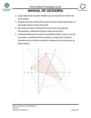 Universidad Tecnológica Israel
                   MANUAL DE GEOGEBRA
   2. Luego seleccionar la opción mediatriz que se encuentra en la barra de
      herramientas.
   3. Después dar click en dos puntos, para que parta un lado del triángulo en
      dos partes, hacer lo mismo otro punto.
   4. Dar click en la opción intersección de dos puntos de la barra de
      herramientas, y seleccionar el punto medio que se formó.
   5. Finalmente seleccionar la opción circunferencia dado su centro y uno de
      sus puntos, se selecciona el punto media y se verá cómo se abre la
      circunferencia y por último se suelta en cualquiera de los puntos que ya
      están creados.




Mayra Collahuazo y David Moreno
Calculo I
Sistemas Informáticos                                                     Página 38
 