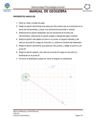 Universidad Tecnológica Israel
                   MANUAL DE GEOGEBRA
DIFERENTES ANGULOS


   1. Click en vista y ocultar los ejes.
   2. Elegir la opción Semirrecta que pasa por dos puntos que se encuentra en la
      barra de herramientas, y hacer una semirrecta horizontal o vertical.
   3. Seleccionar la opción deslizador que se encuentra en la barra de
      herramientas, seleccionar la opción angulo y designarle algún nombre.
   4. Elegir la opción rota objeto en torno a un punto, el angulo indicado y dar
      click en el punto B y luego en el punto A, y activar el nombre del deslizador.
   5. Elegir la opción semirrecta que pasa por dos puntos, y elegir el punto a y el
      punto B´.
   6. Elegir la opción ángulo y dar click en el punto B, luego en el punto A y
      finalmente en el punto B´.
   7. Al mover el deslizador puede ver como el ángulo va cambiando




Mayra Collahuazo y David Moreno
Calculo I
Sistemas Informáticos                                                        Página 39
 
