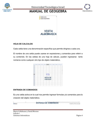 Universidad Tecnológica Israel
                   MANUAL DE GEOGEBRA




HOJA DE CALCULOS

Cada celda tiene una denominación específica que permite dirigirse a cada una.

El nombre de una celda puede usarse en expresiones y comandos para referir a
su contenido. En las celdas de una hoja de cálculo, pueden ingresarse tanto
números como cualquier otro tipo de objeto matemático.




ENTRADA DE COMANDOS

Es una celda activa en la cual nos permite ingresar formulas y/o comandos para la
creación del objeto matemático.




Mayra Collahuazo y David Moreno
Calculo I
Sistemas Informáticos                                                    Página 4
 