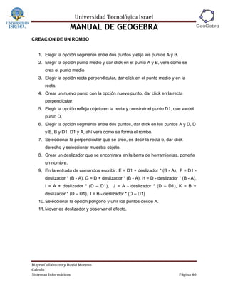 Universidad Tecnológica Israel
                   MANUAL DE GEOGEBRA
CREACION DE UN ROMBO


   1. Elegir la opción segmento entre dos puntos y elija los puntos A y B.
   2. Elegir la opción punto medio y dar click en el punto A y B, vera como se
      crea el punto medio.
   3. Elegir la opción recta perpendicular, dar click en el punto medio y en la
      recta.
   4. Crear un nuevo punto con la opción nuevo punto, dar click en la recta
      perpendicular.
   5. Elegir la opción refleja objeto en la recta y construir el punto D1, que va del
      punto D.
   6. Elegir la opción segmento entre dos puntos, dar click en los puntos A y D, D
      y B, B y D1, D1 y A, ahí vera como se forma el rombo.
   7. Seleccionar la perpendicular que se creó, es decir la recta b, dar click
      derecho y seleccionar muestra objeto.
   8. Crear un deslizador que se encontrara en la barra de herramientas, ponerle
      un nombre.
   9. En la entrada de comandos escribir: E = D1 + deslizador * (B - A), F = D1 -
      deslizador * (B - A), G = D + deslizador * (B - A), H = D - deslizador * (B - A),
      I = A + deslizador * (D – D1), J = A - deslizador * (D – D1), K = B +
      deslizador * (D – D1), l = B - deslizador * (D – D1)
   10. Seleccionar la opción polígono y unir los puntos desde A.
   11. Mover es deslizador y observar el efecto.




Mayra Collahuazo y David Moreno
Calculo I
Sistemas Informáticos                                                        Página 40
 