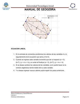 Universidad Tecnológica Israel
                   MANUAL DE GEOGEBRA




ECUACION LINEAL


   1. En la entrada de comandos pondremos los valores de las variables m y b,
      seguidamente de la ecuación que seria y=mx+b.
   2. Cuando se ingrese cada variable se tendrá que dar un espacio (a = 5),
      (b=7), (y = m x + b) y un enter al finalizar.(a = 5), (b=7), (y = m x + b)
   3. Si se desea cambiar los valores de las variables, se lo podrá hacer en la
      ventana algebraica dando doble click a cada variable.
   4. Y si desea ingresar nuevos valores podrá repetir los pasos anteriores.




Mayra Collahuazo y David Moreno
Calculo I
Sistemas Informáticos                                                          Página 41
 