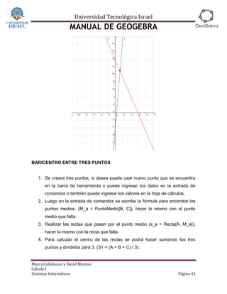Universidad Tecnológica Israel
                   MANUAL DE GEOGEBRA




BARICENTRO ENTRE TRES PUNTOS


   1. Se creara tres puntos, si desea puede usar nuevo punto que se encuentra
      en la barra de herramienta o puede ingresar los datos en la entrada de
      comandos o también puede ingresar los valores en la hoja de cálculos.
   2. Luego en la entrada de comandos se escribe la fórmula para encontrar los
      puntos medios. (M_a = PuntoMedio[B, C]), hacer lo mismo con el punto
      medio que falta.
   3. Realizar las rectas que pasan por el punto medio (s_a = Recta[A, M_a]),
      hacer lo mismo con la recta que falta.
   4. Para calcular el centro de las rectas se podrá hacer sumando los tres
      puntos y dividirlos para 3. (S1 = (A + B + C) / 3).


Mayra Collahuazo y David Moreno
Calculo I
Sistemas Informáticos                                                  Página 43
 