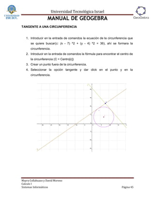 Universidad Tecnológica Israel
                   MANUAL DE GEOGEBRA
TANGENTE A UNA CIRCUNFERENCIA


   1. Introducir en la entrada de comandos la ecuación de la circunferencia que
      se quiere buscar(c: (x - 7) ^2 + (y - 4) ^2 = 36), ahí se formara la
      circunferencia.
   2. Introducir en la entrada de comandos la fórmula para encontrar el centro de
      la circunferencia (C = Centro[c])
   3. Crear un punto fuera de la circunferencia.
   4. Seleccionar la opción tangente y dar click en el punto y en la
      circunferencia.




Mayra Collahuazo y David Moreno
Calculo I
Sistemas Informáticos                                                   Página 45
 