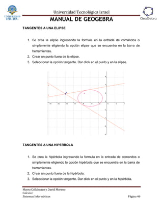 Universidad Tecnológica Israel
                   MANUAL DE GEOGEBRA
TANGENTES A UNA ELIPSE


   1. Se crea la elipse ingresando la formula en la entrada de comandos o
      simplemente eligiendo la opción elipse que se encuentra en la barra de
      herramientas.
   2. Crear un punto fuera de la elipse.
   3. Seleccionar la opción tangente. Dar click en el punto y en la elipse.




TANGENTES A UNA HIPERBOLA


   1. Se crea la hipérbola ingresando la formula en la entrada de comandos o
      simplemente eligiendo la opción hipérbola que se encuentra en la barra de
      herramientas.
   2. Crear un punto fuera de la hipérbola.
   3. Seleccionar la opción tangente. Dar click en el punto y en la hipérbola.


Mayra Collahuazo y David Moreno
Calculo I
Sistemas Informáticos                                                         Página 46
 