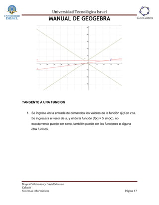 Universidad Tecnológica Israel
                      MANUAL DE GEOGEBRA




TANGENTE A UNA FUNCION


   1. Se ingresa en la entrada de comandos los valores de la función f(x) en x=a.
      Se ingresara el valor de a, y el de la función (f(x) = 5 sin(x)), no
      exactamente puede ser seno, también puede ser las funciones o alguna
      otra función.




Mayra Collahuazo y David Moreno
Calculo I
Sistemas Informáticos                                                        Página 47
 