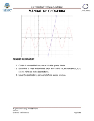 Universidad Tecnológica Israel
                   MANUAL DE GEOGEBRA




FUNCION CUADRATICA


   1. Construir tres deslizadores, con el nombre que se desee.
   2. Escribir en la línea de comando: f(x) = a^4 - b x^3 + c, las variables a, b, c,
      son los nombres de los deslizadores.
   3. Mover los deslizadores para ver el efecto que se produce.




Mayra Collahuazo y David Moreno
Calculo I
Sistemas Informáticos                                                       Página 48
 