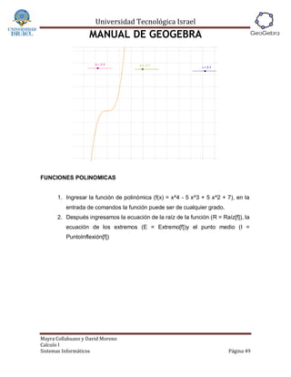 Universidad Tecnológica Israel
                   MANUAL DE GEOGEBRA




FUNCIONES POLINOMICAS


      1. Ingresar la función de polinómica (f(x) = x^4 - 5 x^3 + 5 x^2 + 7), en la
          entrada de comandos la función puede ser de cualquier grado.
      2. Después ingresamos la ecuación de la raíz de la función (R = Raíz[f]), la
          ecuación de los extremos (E = Extremo[f])y el punto medio (I =
          PuntoInflexión[f])




Mayra Collahuazo y David Moreno
Calculo I
Sistemas Informáticos                                                    Página 49
 