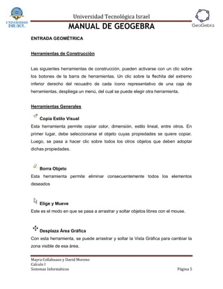 Universidad Tecnológica Israel
                   MANUAL DE GEOGEBRA
ENTRADA GEOMÉTRICA


Herramientas de Construcción


Las siguientes herramientas de construcción, pueden activarse con un clic sobre
los botones de la barra de herramientas. Un clic sobre la flechita del extremo
inferior derecho del recuadro de cada ícono representativo de una caja de
herramientas, despliega un menú, del cual se puede elegir otra herramienta.


Herramientas Generales

    Copia Estilo Visual
Esta herramienta permite copiar color, dimensión, estilo lineal, entre otros. En
primer lugar, debe seleccionarse el objeto cuyas propiedades se quiere copiar.
Luego, se pasa a hacer clic sobre todos los otros objetos que deben adoptar
dichas propiedades.



    Borra Objeto
Esta herramienta permite eliminar consecuentemente todos los elementos
deseados



    Elige y Mueve
Este es el modo en que se pasa a arrastrar y soltar objetos libres con el mouse.



    Desplaza Área Gráfica
Con esta herramienta, se puede arrastrar y soltar la Vista Gráfica para cambiar la
zona visible de esa área.


Mayra Collahuazo y David Moreno
Calculo I
Sistemas Informáticos                                                      Página 5
 