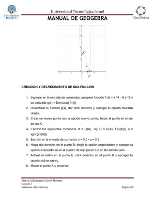 Universidad Tecnológica Israel
                   MANUAL DE GEOGEBRA




CREACION Y DECRECIMIENTO DE UNA FUNCION


   1. Ingresar en la entrada de comandos cualquier función f (x) = x ^4 - 6 x ^2 y
      su derivada g(x) = Derivada[ f (x)]
   2. Desactivar la función g(x), dar click derecho y escoger la opción muestra
      objeto.
   3. Crear un nuevo punto con la opción nuevo punto, hacer el punto en el eje
      de las X.
   4. Escribir los siguientes comandos B = (x(A), -2), C = (x(A), f (x(A))), a =
      sgn(g(x(A))).
   5. Escribir en la entrada de comando b = 0.5 - a + 0.5
   6. Haga clic derecho en el punto B, elegir la opción propiedades y escoger la
      opción avanzado se en el cuadro de rojo poner b y en las demás cero.
   7. Activar el rastro en el punto B, click derecho en el punto B y escoger la
      opción activar rastro.
   8. Mover el punto A y observar.



Mayra Collahuazo y David Moreno
Calculo I
Sistemas Informáticos                                                    Página 50
 