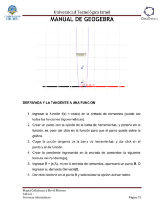 Universidad Tecnológica Israel
                   MANUAL DE GEOGEBRA




DERRIVADA Y LA TANGENTE A UNA FUNCION


   1. Ingresar la función f(x) = cos(x) en la entrada de comandos (puede ser
      todas las funciones trigonométricas).
   2. Crear un punto con la opción de la barra de herramientas, y ponerlo en la
      función, es decir dar click en la función para que el punto quede sobre la
      gráfica.
   3. Coger la opción tangente de la barra de herramientas, y dar click en el
      punto y en la función.
   4. Crear la pendiente ingresando en la entrada de comandos la siguiente
      formula m=Pendiente[a].
   5. Ingresar B = (x(A), m) en la entrada de comandos, aparecerá un punto B. O
      ingresar su derivada Derivada[f].
   6. Dar click derecho en el punto B y seleccionar la opción activar rastro.



Mayra Collahuazo y David Moreno
Calculo I
Sistemas Informáticos                                                      Página 51
 