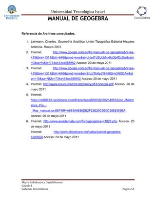 Universidad Tecnológica Israel
                    MANUAL DE GEOGEBRA

Referencia de Archivos consultados.

   1. Lehmann, Charles. Geometría Analítica. Unión Tipográfica Editorial Hispano
      América. Mexico 2001.
   2. Internet.        http://www.google.com.ec/#q=manual+de+geogebra&hl=es-
      419&biw=1311&bih=646&prmd=ivns&ei=LHzdTdSULMnx0gGbifDzDw&start
      =0&sa=N&fp=734a443ea585ff52 Acceso: 20 de mayo 2011
   3. Internet.        http://www.google.com.ec/#q=manual+de+geogebra&hl=es-
      419&biw=1311&bih=646&prmd=ivns&ei=ZnzdTbKpJYHh0QHv3NGDAw&st
      art=10&sa=N&fp=734a443ea585ff52 Acceso: 20 de mayo 2011
   4. Internet. http://www.educa.madrid.org/binary/381/conicas.pdf Acceso: 20 de
      mayo 2011
   5. Internet.
      https://rs868l33.rapidshare.com/#!download|868l32|380234081|Geo_Matem
      atica_Pro_-
      _Mas_manual.rar|5674|R~A685A6856DE2F23E29C9E0C3858365BA
      Acceso: 20 de mayo 2011
   6. Internet. http://www.aulademate.com/foro/geogebra-vt1828.php Acceso: 20
      de mayo 2011
      Internet.         http://www.slideshare.net/balea/tutorial-geogebra-
      6789500 Acceso: 20 de mayo 2011




Mayra Collahuazo y David Moreno
Calculo I
Sistemas Informáticos                                                        Página 54
 