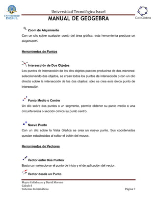 Universidad Tecnológica Israel
                   MANUAL DE GEOGEBRA
    Zoom de Alejamiento
Con un clic sobre cualquier punto del área gráfica, esta herramienta produce un
alejamiento.


Herramientas de Puntos



    Intersección de Dos Objetos
Los puntos de intersección de los dos objetos pueden producirse de dos maneras:
seleccionando dos objetos, se crean todos los puntos de intersección o con un clic
directo sobre la intersección de los dos objetos: sólo se crea este único punto de
intersección



    Punto Medio o Centro
Un clic sobre dos puntos o un segmento, permite obtener su punto medio o una
circunferencia o sección cónica su punto centro.



    Nuevo Punto
Con un clic sobre la Vista Gráfica se crea un nuevo punto. Sus coordenadas
quedan establecidas al soltar el botón del mouse.


Herramientas de Vectores



    Vector entre Dos Puntos
Basta con seleccionar el punto de inicio y el de aplicación del vector.

    Vector desde un Punto

Mayra Collahuazo y David Moreno
Calculo I
Sistemas Informáticos                                                     Página 7
 