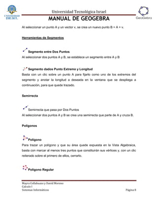 Universidad Tecnológica Israel
                    MANUAL DE GEOGEBRA
Al seleccionar un punto A y un vector v, se crea un nuevo punto B = A + v.


Herramientas de Segmentos



    Segmento entre Dos Puntos
Al seleccionar dos puntos A y B, se establece un segmento entre A y B


    Segmento dados Punto Extremo y Longitud
Basta con un clic sobre un punto A para fijarlo como uno de los extremos del
segmento y anotar la longitud a deseada en la ventana que se despliega a
continuación, para que quede trazado.


Semirrecta



    Semirrecta que pasa por Dos Puntos
Al seleccionar dos puntos A y B se crea una semirrecta que parte de A y cruza B.


Polígonos



    Polígono
Para trazar un polígono y que su área quede expuesta en la Vista Algebraica,
basta con marcar al menos tres puntos que constituirán sus vértices y, con un clic
reiterado sobre el primero de ellos, cerrarlo.



    Polígono Regular



Mayra Collahuazo y David Moreno
Calculo I
Sistemas Informáticos                                                        Página 8
 