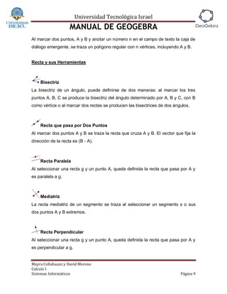 Universidad Tecnológica Israel
                    MANUAL DE GEOGEBRA
Al marcar dos puntos, A y B y anotar un número n en el campo de texto la caja de
diálogo emergente, se traza un polígono regular con n vértices, incluyendo A y B.


Recta y sus Herramientas



    Bisectriz
La bisectriz de un ángulo, puede definirse de dos maneras: al marcar los tres
puntos A, B, C se produce la bisectriz del ángulo determinado por A, B y C, con B
como vértice o al marcar dos rectas se producen las bisectrices de dos ángulos.



    Recta que pasa por Dos Puntos
Al marcar dos puntos A y B se traza la recta que cruza A y B. El vector que fija la
dirección de la recta es (B ‐ A).



    Recta Paralela
Al seleccionar una recta g y un punto A, queda definida la recta que pasa por A y
es paralela a g.



    Mediatriz
La recta mediatriz de un segmento se traza al seleccionar un segmento s o sus
dos puntos A y B extremos.



    Recta Perpendicular
Al seleccionar una recta g y un punto A, queda definida la recta que pasa por A y
es perpendicular a g.


Mayra Collahuazo y David Moreno
Calculo I
Sistemas Informáticos                                                      Página 9
 