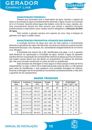 MANUTENÇÃO PERIÓDICA
         Sempre que necessário lave o reservatório de água, abrindo o registro do
dreno e da entrada de água simultaneamente deixando a água circular num período
de 3 a 5 minutos. Quando utilizar água não tratada, como de rio, poço, represa, etc,
este procedimento deverá ser feito sempre que utilizar o aparelho deixando
posteriormente o reservatório vazio; nestes casos é obrigatório a utilização de filtro
de água.
         Para manter o gerador sempre com aspecto de novo, faça a limpeza do
gabinete com água e sabão neutro.

          MANUTENÇÃO PREVENTIVA ATRAVÉS DOS DRENOS
          A condição química da água que vem da rede pública e normalmente
alimenta os geradores de vapor não são boas, tornando-se ainda pior quando provêm
diretamente de poços, rios, represas, etc, necessitando obrigatoriamente de no mínimo
uma filtragem.
          A finalidade dos drenos (A) e (B), identificados nas págs. 3 e 6, é garantir
total eficiência na vaporização e circulação da água. Escoar a água do aparelho
significa diminuir a exposição dos componentes internos ao ataque químico da mesma,
que podem causar danos que vão desde um entupimento no sistema de alimenta-
ção, até uma corrosão irreversível na caixa de bóia ou resistências.
          Este processo de drenagem é mais seguro e eficaz porque é feito de forma
independente, ou seja, o dreno (A) é responsável pela caixa de bóia, e o (B) apenas
para caixa de resistências, o que assegura uma completa drenagem do sistema.
Execute a drenagem de forma periódica e aumentará consideravelmente a vida útil e
a garantia de seu equipamento.

                            DADOS TÉCNICOS




                                                                                  T2




                                              12
 