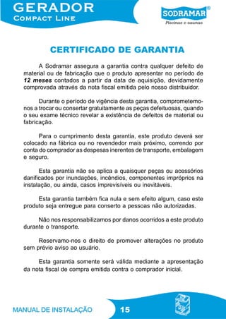 CERTIFICADO DE GARANTIA
     A Sodramar assegura a garantia contra qualquer defeito de
material ou de fabricação que o produto apresentar no período de
12 meses contados a partir da data de aquisição, devidamente
comprovada através da nota fiscal emitida pelo nosso distribuidor.

      Durante o período de vigência desta garantia, comprometemo-
nos a trocar ou consertar gratuitamente as peças defeituosas, quando
o seu exame técnico revelar a existência de defeitos de material ou
fabricação.

      Para o cumprimento desta garantia, este produto deverá ser
colocado na fábrica ou no revendedor mais próximo, correndo por
conta do comprador as despesas inerentes de transporte, embalagem
e seguro.

      Esta garantia não se aplica a quaisquer peças ou acessórios
danificados por inundações, incêndios, componentes impróprios na
instalação, ou ainda, casos imprevisíveis ou inevitáveis.

     Esta garantia também fica nula e sem efeito algum, caso este
produto seja entregue para conserto a pessoas não autorizadas.

     Não nos responsabilizamos por danos ocorridos a este produto
durante o transporte.

     Reservamo-nos o direito de promover alterações no produto
sem prévio aviso ao usuário.

     Esta garantia somente será válida mediante a apresentação
da nota fiscal de compra emitida contra o comprador inicial.




                                    15
 