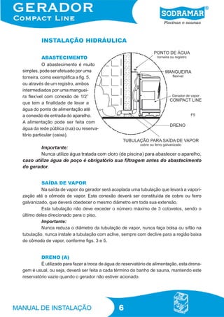 INSTALAÇÃO HIDRÁULICA

         ABASTECIMENTO
           O abastecimento é muito
simples, pode ser efetuado por uma
torneira, como exemplifica a fig. 5,
ou através de um registro, ambos
intermediados por uma manguei-
ra flexível com conexão de 1/2”
que tem a finalidade de levar a
água do ponto de alimentação até
a conexão de entrada do aparelho.                                                    F5
A alimentação pode ser feita com
água da rede pública (rua) ou reserva-
tório particular (caixa).

        Importante:
        Nunca utilize água tratada com cloro (de piscina) para abastecer o aparelho,
caso utilize água de poço é obrigatório sua filtragem antes do abastecimento
do gerador.


         SAÍDA DE VAPOR
         Na saída de vapor do gerador será acoplada uma tubulação que levará a vapori-
zação até o cômodo de vapor. Esta conexão deverá ser constituída de cobre ou ferro
galvanizado, que deverá obedecer o mesmo diâmetro em toda sua extensão.
         Esta tubulação não deve exceder o número máximo de 3 cotovelos, sendo o
último deles direcionado para o piso.
         Importante:
         Nunca reduza o diâmetro da tubulação de vapor, nunca faça bolsa ou sifão na
tubulação, nunca instale a tubulação com aclive, sempre com declive para a região baixa
do cômodo de vapor, conforme figs. 3 e 5.


         DRENO (A)
         É utilizado para fazer a troca de água do reservatório de alimentação, esta drena-
gem é usual, ou seja, deverá ser feita a cada término do banho de sauna, mantendo este
reservatório vazio quando o gerador não estiver acionado.




                                                6
 
