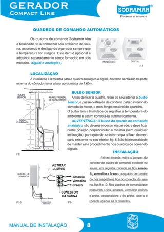 QUADROS DE COMANDO AUTOMÁTICOS

          Os quadros de comando Sodramar têm
a finalidade de automatizar seu ambiente de sau-
na, acionando e desligando o gerador sempre que
a temperatura for atingida. Este item é opcional e
adquirido separadamente sendo fornecido em dois
modelos, digital e analógico.
                                                                                          F.7


         LOCALIZAÇÃO
         A instalação é a mesma para o quadro analógico e digital, devendo ser fixado na parte
externa do cômodo numa altura aproximada de 1,60m.


                                       BULBO SENSOR
                                       Antes de fixar o quadro, retire do seu interior o bulbo
                                    sensor, e passe-o através de conduite para o interior do
                                    cômodo de vapor, o mais longe possível do aparelho.
                                    O bulbo tem a finalidade de registrar a temperatura do
                                    ambiente e assim controla-la automaticamente.
                                       ADVERTÊNCIA: O bulbo do quadro de comando
                                    analógico não deverá encostar na parede, e deve ficar
                                    numa posição perpendicular a mesma (sem qualquer
                                    inclinação), para que não se interrompa o fluxo de mer-
                                    cúrio existente no seu interior, fig. 8. Não há necessidade
                                    de manter este procedimento nos quadros de comando
                                    digitais.
                                                                     INSTALAÇÃO
F8
                                                            Primeiramente retire o jumper do
                                                    conector do quadro de comando existente na
                                                    sauna, em seguida, conecte os fios amare-
                                                    lo, vermelho e branco do quadro de coman-
                                                    do nos respectivos fios do conector da sau-
                                                    na, figs 9 e 10. Nos quadros de comando que
                                                    possuirem 4 fios, amarelo, vermelho, branco
                                                    e preto, desconsidere o fio preto, isole-o e

F10                                  F9             conecte apenas os 3 restantes.




                                                  8
 