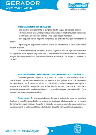 ACIONAMENTO DO GERADOR
          Para ativar o equipamento é simples, basta seguir os tópicos abaixo:
          - Primeiramente faça uma revisão geral nas conexões hidráulicas e elétricas.
          - Certifique-se de que os drenos (A) e (B) estejam fechados
          - Em seguida abra o registro ou torneira da entrada de água e mantenha-o
aberto.
         - Após alguns segundos acione a chave da resistência, o sinalizador verde
deverá acender.
         - Caso o sinalizador vermelho acenda, significa falta de água no reservató-
rio, aguarde mais alguns segundos até o mesmo encher e o sinalizador vermelho
apagar. Num prazo de 5 a 10 minutos iniciará a formação de vapor no interior do
cômodo.




        ACIONAMENTO COM QUADRO DE COMANDO AUTOMÁTICO
        Caso seu gerador disponha de quadro de comando para automatização, o
procedimento será o mesmo descrito nos tópicos acima, porém após o acionamento
da resistência, você deverá indicar no painel do quadro analógico ou digital a
temperatura média desejada para o banho de sauna, que será controlada
automaticamente acionando e desligando o aparelho sempre que necessário (vide
manual que acompanha o quadro).

         Observação: Ao término do banho de sauna feche a torneira ou registro e
desligue a resistência no botão de acionamento do painel do gerador ou no quadro
de comando, caso possua. Durante o período em que o aparelho não estiver em
funcionamento o sistema elétrico e hidráulico deverão permanecer desativados.




                                              9
 