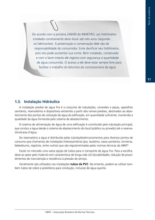 Plano.de.auditoria
               De.acordo.com.a.portaria.246/00.do.INMETRO,.um.hidrômetro.
               instalado.corretamente.deve.durar.até.oito.anos.(segundo.
                os.fabricantes)..A.preservação.e.conservação.dele.são.de.
                responsabilidade.do.consumidor..Evite.danificar.seu.hidrômetro,.
                 pois.isto.pode.aumentar.sua.conta..Bem.instalado,.conservado.
                  e.com.o.lacre.intacto.ele.registra.com.segurança.a.quantidade.
                   de.água.consumida..O.acesso.a.ele.deve.estar.sempre.livre.para.
                    facilitar.o.trabalho.do.leiturista.da.concessionária.de.água.


                                                                                                               11.




1.3. Instalação Hidráulica
    A. instalação. predial. de. água. fria. é. o. conjunto. de. tubulações,. conexões. e. peças,. aparelhos.
sanitários,.reservatórios.e.dispositivos.existentes.a.partir.dos.ramais.prediais,.destinados.ao.abas-
tecimento.dos.pontos.de.utilização.de.água.da.edificação,.em.quantidade.suficiente,.mantendo.a.
qualidade.da.água.fornecida.pelo.sistema.de.abastecimento.
    O.sistema.de.alimentação.de.água.de.uma.edificação.é.constituído.pela.tubulação.principal,.
que.conduz.a.água.desde.o.sistema.de.abastecimento.do.local.(público.ou.privado).até.o.reserva-
tório/caixa.d’água.
   Do.reservatório.a.água.é.distribuída.pelas.tubulações/encanamentos.para.diversos.pontos.de.
consumo.que.chamamos.de.instalações.hidrossanitárias.(pia,.lavatório,.vasos.sanitários,.torneiras,.
bebedouros,.registros,.entre.outros).que.são.regulamentadas.pelas.normas.técnicas.da.ABNT1.
   Existe.no.mercado.uma.vasta.opção.de.tubos.para.o.transporte.de.água.fria..Para.a.escolha,.
deve-se.optar.pelo.material.com.característica.de.longa.vida.útil.(durabilidade),.redução.de.proce-
dimentos.de.manutenção.e.resistência.à.pressão.de.serviço.
   Geralmente.são.utilizados.nas.instalações tubos de PVC..No.entanto,.podem-se.utilizar.tam-
bém.tubos.de.cobre.e.polietileno.para.condução,.inclusive.de.água.quente.




                          ..1ABNT.–.Associação.Brasileira.de.Normas.Técnicas
 