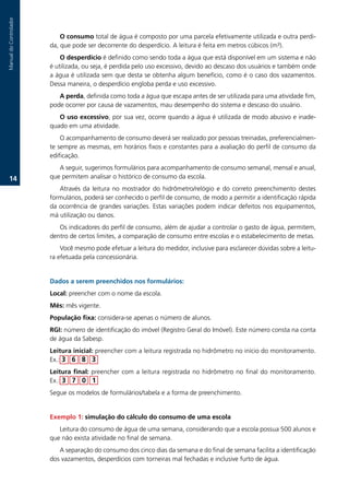 Auditoria.do.uso.da.água
Manual.do.Controlador



                            O consumo.total.de.água.é.composto.por.uma.parcela.efetivamente.utilizada.e.outra.perdi-
                        da,.que.pode.ser.decorrente.do.desperdício..A.leitura.é.feita.em.metros.cúbicos.(m³).
                            O desperdício.é.definido.como.sendo.toda.a.água.que.está.disponível.em.um.sistema.e.não.
                        é.utilizada,.ou.seja,.é.perdida.pelo.uso.excessivo,.devido.ao.descaso.dos.usuários.e.também.onde.
                        a.água.é.utilizada.sem.que.desta.se.obtenha.algum.benefício,.como.é.o.caso.dos.vazamentos..
                        Dessa.maneira,.o.desperdício.engloba.perda.e.uso.excessivo.
                           A perda,.definida.como.toda.a.água.que.escapa.antes.de.ser.utilizada.para.uma.atividade.fim,.
                        pode.ocorrer.por.causa.de.vazamentos,.mau.desempenho.do.sistema.e.descaso.do.usuário.
                           O uso excessivo,.por.sua.vez,.ocorre.quando.a.água.é.utilizada.de.modo.abusivo.e.inade-
                        quado.em.uma.atividade.
                            O.acompanhamento.de.consumo.deverá.ser.realizado.por.pessoas.treinadas,.preferencialmen-
                        te.sempre.as.mesmas,.em.horários.fixos.e.constantes.para.a.avaliação.do.perfil.de.consumo.da.
                        edificação..
                           A.seguir,.sugerimos.formulários.para.acompanhamento.de.consumo.semanal,.mensal.e.anual,.
   1.                  que.permitem.analisar.o.histórico.de.consumo.da.escola..
                           Através. da. leitura. no. mostrador. do. hidrômetro/relógio. e. do. correto. preenchimento. destes.
                        formulários,.poderá.ser.conhecido.o.perfil.de.consumo,.de.modo.a.permitir.a.identificação.rápida.
                        da.ocorrência.de.grandes.variações..Estas.variações.podem.indicar.defeitos.nos.equipamentos,.
                        má.utilização.ou.danos..
                           Os.indicadores.do.perfil.de.consumo,.além.de.ajudar.a.controlar.o.gasto.de.água,.permitem,.
                        dentro.de.certos.limites,.a.comparação.de.consumo.entre.escolas.e.o.estabelecimento.de.metas.
                            Você.mesmo.pode.efetuar.a.leitura.do.medidor,.inclusive.para.esclarecer.dúvidas.sobre.a.leitu-
                        ra.efetuada.pela.concessionária.


                        Dados a serem preenchidos nos formulários:
                        Local:.preencher.com.o.nome.da.escola..
                        Mês: mês.vigente..
                        População fixa: considera-se.apenas.o.número.de.alunos.
                        RGI: número.de.identificação.do.imóvel.(Registro.Geral.do.Imóvel)..Este.número.consta.na.conta.
                        de.água.da.Sabesp.
                        Leitura inicial:.preencher.com.a.leitura.registrada.no.hidrômetro.no.início.do.monitoramento..
                        Ex.:.3 6  3
                        Leitura final: preencher. com. a. leitura. registrada. no. hidrômetro. no. final. do. monitoramento..
                        Ex.: 3 7 0 1
                        Segue.os.modelos.de.formulários/tabela.e.a.forma.de.preenchimento.


                        Exemplo 1: simulação do cálculo do consumo de uma escola
                           Leitura.do.consumo.de.água.de.uma.semana,.considerando.que.a.escola.possua.500.alunos.e.
                        que.não.exista.atividade.no.final.de.semana.
                           A.separação.do.consumo.dos.cinco.dias.da.semana.e.do.final.de.semana.facilita.a.identificação.
                        dos.vazamentos,.desperdícios.com.torneiras.mal.fechadas.e.inclusive.furto.de.água.
 