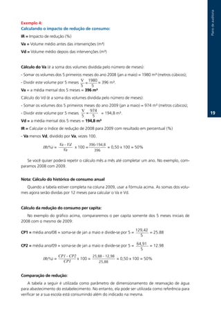 Plano.de.auditoria
Exemplo :
Calculando o impacto de redução de consumo:
IR =.Impacto.de.redução.(%)
Va =.Volume.médio.antes.das.intervenções.(m³)
Vd = Volume.médio.depois.das.intervenções.(m³)


Cálculo do Va (é.a.soma.dos.volumes.dividida.pelo.número.de.meses):
-.Somar.os.volumes.dos.5.primeiros.meses.do.ano.2008.(jan.a.maio).=.1980.m³.(metros.cúbicos);
-.Dividir.este.volume.por.5.meses..V	 =.........=.396.m³.
                                       1980
                                   5.     5
Va =.a.média.mensal.dos.5.meses.=.36 m³
Cálculo.do.Vd.(é.a.soma.dos.volumes.dividida.pelo.número.de.meses):
-.Somar.os.volumes.dos.5.primeiros.meses.do.ano.2009.(jan.a.maio).=.974.m³.(metros.cúbicos);
                                   V	 974
-.Dividir.este.volume.por.5.meses.    =.    =.194,8.m³.                                                   1.
                                   5.    5
Vd =.a.média.mensal.dos.5.meses.=.1, m³
IR =.Calcular.o.índice.de.redução.de.2008.para.2009.com.resultado.em.percentual.(%)
-.Va.menos Vd,.dividido.por.Va,.vezes.100.

                      Va - Vd               396-194,8.
             IR(%).=................x.100.=.................=.0,50.x.100.=.50%
                          Va                    396

   Se.você.quiser.poderá.repetir.o.cálculo.mês.a.mês.até.completar.um.ano..No.exemplo,.com-
paramos.2008.com.2009.


Nota: Cálculo do histórico de consumo anual
   Quando.a.tabela.estiver.completa.na.coluna.2009,.usar.a.fórmula.acima..As.somas.dos.volu-
mes.agora.serão.dividas.por.12.meses.para.calcular.o.Va.e.Vd.


Cálculo da redução do consumo per capita:
   No.exemplo.do.gráfico.acima,.compararemos.o.per.capita.somente.dos.5.meses.iniciais.de.
2008.com.o.mesmo.de.2009:

                                                               129,42
CP1 =.média.ano/08.=.soma-se.de.jan.a.maio.e.divide-se.por.5.=..............=.25.88
                                                                    5

                                                                64,91
CP2 =.média.ano/09.=.soma-se.de.jan.a.maio.e.divide-se.por.5.=..............=.12.98
                                                                    5
                     CP1 - CP2                 25,88.-.12,98.
             IR(%).=..................x.100.=.......................=.0,50.x.100.=.50%
                          CP1                       25,88


Comparação de redução:
    A. tabela. a. seguir. é. utilizada. como. parâmetro. de. dimensionamento. de. reservação. de. água.
para.abastecimento.do.estabelecimento..No.entanto,.ela.pode.ser.utilizada.como.referência.para.
verificar.se.a.sua.escola.está.consumindo.além.do.indicado.na.mesma.
 