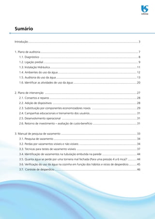 Sumário

Introdução........................................................................................................................................... 3


1..Plano.de.auditoria. .......................................................................................................................... 7
                     .
     1.1..Diagnóstico............................................................................................................................. 8
     1.2..Ligação.predial........................................................................................................................ 9
     1.3..Instalação.Hidráulica............................................................................................................. 11
                               .
     1.4..Ambientes.do.uso.da.água. .................................................................................................. 12
                                  .
     1.5..Auditoria.do.uso.da.água...................................................................................................... 13
     1.6..Identificar.as.atividades.de.uso.da.água:. .............................................................................. 20
                                                   .


2..Plano.de.intervenção..................................................................................................................... 27
                         .
     2.1..Consertos.e.reparos.............................................................................................................. 28
     2.2..Adição.de.dispositivos........................................................................................................... 28
     2.3..Substituição.por.componentes.economizadores.novos.......................................................... 29
     2.4..Campanhas.educacionais.e.treinamento.dos.usuários. .......................................................... 31
                                                           .
     2.5..Desenvolvimento.operacional................................................................................................ 31
     2.6..Retorno.de.investimento.–.avaliação.de.custo-benefício........................................................ 31


3..Manual.de.pesquisa.de.vazamento................................................................................................ 33
     3.1..Pesquisa.de.vazamento......................................................................................................... 34
     3.2..Perdas.por.vazamentos.visíveis.e.não.visíveis.. ....................................................................... 34
                                                        .
     3.3..Técnicas.para.testes.de.vazamento.visíveis............................................................................. 37
     3.4..Identificação.de.vazamentos.na.tubulação.embutida.na.parede.. .......................................... 44
                                                                      .
     3.5..Quanta.água.se.perde.por.uma.torneira.mal.fechada.(Para.uma.pressão.4.a.6.mca)?............ 44
     3.6..Verificação.do.uso.da.água.na.cozinha.em.função.dos.hábitos.e.vícios.de.desperdício........... 45
     3.7...Controle.de.desperdício........................................................................................................ 46
 