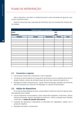 Manual.do.Controlador




                        PLANO.DE.INTERVENÇÃO..


                          Após.o.diagnóstico,.será.dado.na.medida.do.possível.o.volume.de.perdas.de.águas.por.vaza-
                        mentos.visíveis/não-visíveis..
                            Ações.de.intervenções.para.cada.etapa.de.intervenção:.faça.uma.avaliação.dos.impactos.des-
                        tas.medidas.


                                                         Controle de gastos com intervenções
                        Escola:                                                                RGI:
                        Responsável:                                                           Data:
                                  Problema                  Solução             Responsável       Término          Custo


   2.




                        2.1. Consertos e reparos
                        •   Lista.de.peças.e.partes.dos.componentes.a.serem.reparados;.
                        •   Consertos.ou.trocas.(substituir.os.componentes.danificados,.tais.como.vedantes.de.torneiras.e.
                            engates.flexíveis,.conjunto.de.entrada.de.água.da.caixa,.bóia,.reparos.de.registros.etc.);.
                        •   Regulagens.de.todos.componentes.(ex.:.regular.válvula.de.descarga,.regulagem.de.torneira.de.
                            bóia.do.reservatório.etc.).(vide.item.de.Regulagem.no.capítulo.de.Manutenção).

                        2.2. Adição de dispositivos
                           Em.função.da.disponibilidade.de.verba,.a.escola.poderá.inicialmente.solucionar.algumas.ques-
                        tões.adotando.estas.medidas:
                        •   Lista.de.dispositivos.economizadores.a.serem.adicionados.(arejadores,.chuveirinhos,.válvulas.
                            redutoras.de.pressão,.registros.reguladores.de.vazão.etc.);.utilizar.os.equipamentos.indicados.
                            e.elencados.na.tabela de soluções alternativas;
                        •   Instalação. dos. dispositivos. (compatibilizar. as. dimensões. com. adaptadores,. adaptar. com. a.
                            pressão.de.trabalho);.
                        •   Regulagem.de.todos.os.componentes..
 