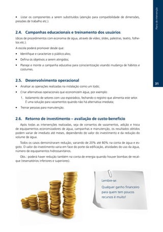 Plano.de.intervenção.
                                                                                                                              .
• Listar. os. componentes. a. serem. substituídos. (atenção. para. compatibilidade. de. dimensões,.
pressões.de.trabalho.etc.)...


2.. Campanhas educacionais e treinamento dos usuários
(dicas.de.procedimentos.com.economia.de.água,.através.de.vídeo,.slides,.palestras,.teatro,.folhe-
tos.etc.).
A.escola.poderá.promover.desde.que:.
•   Identifique.e.caracterize.o.público-alvo;.
•   Defina.os.objetivos.a.serem.atingidos;.
•   Planeje.e.monte.a.campanha.educativa.para.conscientização.visando.mudança.de.hábitos.e.
    costumes.


2.. Desenvolvimento operacional
                                                                                                          31.
•   Analisar.as.operações.realizadas.na.instalação.como.um.todo;.
•   Criar.alternativas.operacionais.que.economizem.água,.por.exemplo:
.   1.. Isolamento.de.setores.com.uso.esporádico,.fechando.o.registro.que.alimenta.este.setor.
.   . É.uma.solução.para.vazamentos.quando.não.há.alternativa.imediata;
•. Treinar.pessoas.para.manutenção.


2.6. Retorno de investimento – avaliação de custo-benefício
    Após. todas. as. intervenções. realizadas,. seja. de. consertos. de. vazamentos,. adição. e. troca.
de.equipamentos.economizadores.de.água,.campanhas.e.manutenção,.os.resultados.obtidos.
podem.variar.de.imediato.até.meses,.dependendo.do.valor.do.investimento.e.da.redução.do.
volume.de.água.
   Todos.os.casos.demonstraram.redução,.variando.de.20%.até.80%.na.conta.de.água.e.es-
goto..O.valor.do.investimento.varia.em.face.do.porte.da.edificação,.atividades.do.uso.da.água,.
número.de.equipamentos.hidrossanitários..
   Obs.:.poderá.haver.redução.também.na.conta.de.energia.quando.houver.bombas.de.recal-
que.(reservatórios.inferiores.e.superiores).




                                                                      Lembre-se:
                                                                      Qualquer.ganho.financeiro.
                                                                      para.quem.tem.poucos.
                                                                      recursos.é.muito!
 