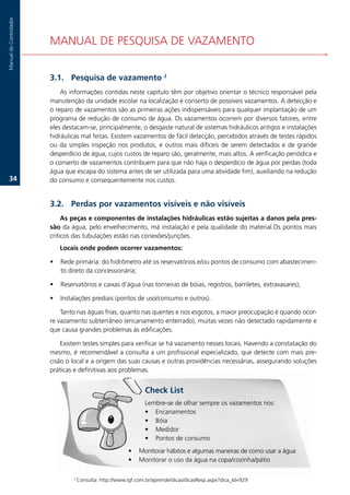 Manual.do.Controlador




                        MANUAL.DE.PESQUISA.DE.VAZAMENTO


                        3.1. Pesquisa de vazamento 2
                            As.informações.contidas.neste.capítulo.têm.por.objetivo.orientar.o.técnico.responsável.pela.
                        manutenção.da.unidade.escolar.na.localização.e.conserto.de.possíveis.vazamentos..A.detecção.e.
                        o.reparo.de.vazamentos.são.as.primeiras.ações.indispensáveis.para.qualquer.implantação.de.um.
                        programa.de.redução.de.consumo.de.água..Os.vazamentos.ocorrem.por.diversos.fatores,.entre.
                        eles.destacam-se,.principalmente,.o.desgaste.natural.de.sistemas.hidráulicos.antigos.e.instalações.
                        hidráulicas.mal.feitas..Existem.vazamentos.de.fácil.detecção,.percebidos.através.de.testes.rápidos.
                        ou. da. simples. inspeção. nos. produtos,. e. outros. mais. difíceis. de. serem. detectados. e. de. grande.
                        desperdício.de.água,.cujos.custos.de.reparo.são,.geralmente,.mais.altos..A.verificação.periódica.e.
                        o.conserto.de.vazamentos.contribuem.para.que.não.haja.o.desperdício.de.água.por.perdas.(toda.
                        água.que.escapa.do.sistema.antes.de.ser.utilizada.para.uma.atividade.fim),.auxiliando.na.redução.
   3.                  do.consumo.e.consequentemente.nos.custos.


                        3.2. Perdas por vazamentos visíveis e não visíveis
                             As peças e componentes de instalações hidráulicas estão sujeitas a danos pela pres-
                        são.da.água,.pelo.envelhecimento,.má.instalação.e.pela.qualidade.do.material.Os.pontos.mais.
                        críticos.das.tubulações.estão.nas.conexões/junções.
                            Locais onde podem ocorrer vazamentos:

                        •   Rede.primária:.do.hidrômetro.até.os.reservatórios.e/ou.pontos.de.consumo.com.abastecimen-
                            to.direto.da.concessionária;.

                        •   Reservatórios.e.caixas.d’água.(nas.torneiras.de.bóias,.registros,.barriletes,.extravasares);.

                        •   Instalações.prediais.(pontos.de.uso/consumo.e.outros)..

                            Tanto.nas.águas.frias,.quanto.nas.quentes.e.nos.esgotos,.a.maior.preocupação.é.quando.ocor-
                        re.vazamento.subterrâneo.(encanamento.enterrado),.muitas.vezes.não.detectado.rapidamente.e.
                        que.causa.grandes.problemas.às.edificações.

                            Existem.testes.simples.para.verificar.se.há.vazamento.nesses.locais..Havendo.a.constatação.do.
                        mesmo,.é.recomendável.a.consulta.a.um.profissional.especializado,.que.detecte.com.mais.pre-
                        cisão.o.local.e.a.origem.das.suas.causas.e.outras.providências.necessárias,.assegurando.soluções.
                        práticas.e.definitivas.aos.problemas.


                                                                   Check List
                                                                   Lembre-se.de.olhar.sempre.os.vazamentos.nos:
                                                                   • Encanamentos
                                                                   • Bóia
                                                                   • Medidor
                                                                   • Pontos.de.consumo
                                                            •    Monitorar.hábitos.e.algumas.maneiras.de.como.usar.a.água
                                                            •    Monitorar.o.uso.da.água.na.copa/cozinha/pátio

                                ..2.
                                       Consulta:.http://www.igf.com.br/aprende/dicas/dicasResp.aspx?dica_Id=929
 