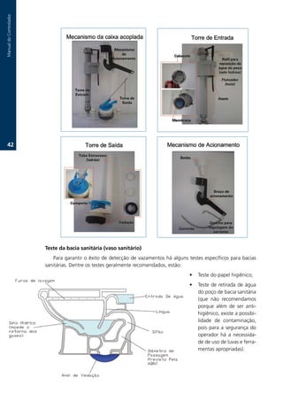 Manual.do.Controlador




   2.




                        Teste da bacia sanitária (vaso sanitário)
                           Para.garantir.o.êxito.de.detecção.de.vazamentos.há.alguns.testes.específicos.para.bacias.
                        sanitárias..Dentre.os.testes.geralmente.recomendados,.estão:
                                                                                      •   Teste.do.papel.higiênico;
                                                                                      •   Teste.de.retirada.de.água.
                                                                                          do.poço.de.bacia.sanitária.
                                                                                          (que. não. recomendamos.
                                                                                          porque. além. de. ser. anti-
                                                                                          higiênico,.existe.a.possibi-
                                                                                          lidade. de. contaminação,.
                                                                                          pois. para. a. segurança. do.
                                                                                          operador. há. a. necessida-
                                                                                          de.de.uso.de.luvas.e.ferra-
                                                                                          mentas.apropriadas)..
 