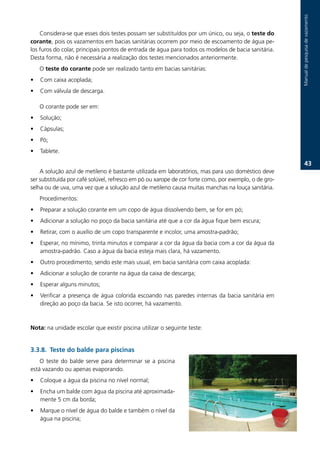 Manual.de.pesquisa.de.vazamento
    Considera-se.que.esses.dois.testes.possam.ser.substituídos.por.um.único,.ou.seja,.o.teste do
corante,.pois.os.vazamentos.em.bacias.sanitárias.ocorrem.por.meio.de.escoamento.de.água.pe-
los.furos.do.colar,.principais.pontos.de.entrada.de.água.para.todos.os.modelos.de.bacia.sanitária..
Desta.forma,.não.é.necessária.a.realização.dos.testes.mencionados.anteriormente.
    O.teste do corante.pode.ser.realizado.tanto.em.bacias.sanitárias:
•   Com.caixa.acoplada;
•   Com.válvula.de.descarga..

    O.corante.pode.ser.em:
•   Solução;
•   Cápsulas;
•   Pó;
•   Tablete..

                                                                                                                    3.
    A.solução.azul.de.metileno.é.bastante.utilizada.em.laboratórios,.mas.para.uso.doméstico.deve.
ser.substituída.por.café.solúvel,.refresco.em.pó.ou.xarope.de.cor.forte.como,.por.exemplo,.o.de.gro-
selha.ou.de.uva,.uma.vez.que.a.solução.azul.de.metileno.causa.muitas.manchas.na.louça.sanitária.
    Procedimentos:
•   Preparar.a.solução.corante.em.um.copo.de.água.dissolvendo.bem,.se.for.em.pó;
•   Adicionar.a.solução.no.poço.da.bacia.sanitária.até.que.a.cor.da.água.fique.bem.escura;
•   Retirar,.com.o.auxílio.de.um.copo.transparente.e.incolor,.uma.amostra-padrão;
•   Esperar,.no.mínimo,.trinta.minutos.e.comparar.a.cor.da.água.da.bacia.com.a.cor.da.água.da.
    amostra-padrão..Caso.a.água.da.bacia.esteja.mais.clara,.há.vazamento.
•   Outro.procedimento,.sendo.este.mais.usual,.em.bacia.sanitária.com.caixa.acoplada:
•   Adicionar.a.solução.de.corante.na.água.da.caixa.de.descarga;
•   Esperar.alguns.minutos;
•   Verificar. a. presença. de. água. colorida. escoando. nas. paredes. internas. da. bacia. sanitária. em.
    direção.ao.poço.da.bacia..Se.isto.ocorrer,.há.vazamento.



Nota:.na.unidade.escolar.que.existir.piscina.utilizar.o.seguinte.teste:


3.3.. Teste do balde para piscinas
    O. teste. do. balde. serve. para. determinar. se. a. piscina.
está.vazando.ou.apenas.evaporando.
•   Coloque.a.água.da.piscina.no.nível.normal;
•   Encha.um.balde.com.água.da.piscina.até.aproximada-
    mente.5.cm.da.borda;
•   Marque.o.nível.de.água.do.balde.e.também.o.nível.da.
    água.na.piscina;
 