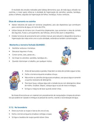 Manual.de.pesquisa.de.vazamento
   O.resultado.dos.estudos.realizados.pela.Sabesp.demonstrou.que,.de.toda.água.utilizada.nas.
cozinhas,. o. maior. gasto. refere-se. à. atividade. de. higienização. de. utensílios:. panelas,. bandejas,.
pratos.e.talheres;.seguidos.da.higienização.de.folhas,.hortaliças,.frutas.e.verduras..



Dicas de economia na cozinha
•   Adotar. redutores. de. vazão. em. torneiras. (arejadores),. pois. são. dispositivos. que. contribuem.
    para.a.economia.de.água,.em.torno.de.25%;.
•   Utilizar.bocais.de.torneira.com.chuveirinhos.dispersantes,.que.aumentam.a.área.de.contato.
    dos.legumes,.frutas.e,.principalmente,.das.folhosas,.diminuindo.assim.o.desperdício;.
•   Instalar.torneiras.de.acionamento.sem.contato.manual,.pois.reduzem.o.desperdício.durante.a.
    higienização.das.mãos.entre.uma.e.outra.atividade,.evitando-se.também.contaminações.


Mantenha a torneira fechada QUANDO:
•   .Desfolhar.verduras.e.hortaliças;                                                                              7.
•   .Descascar.legumes.e.frutas;.
•   .Cortar.carnes,.aves,.peixes.etc.;
•   .Ao.limpar.os.utensílios:.panelões,.bandejas.etc.;
•   .Quando.interromper.o.trabalho,.por.qualquer.motivo.




                   •    Antes.de.lavar.pratos.e.panelas,.limpe.bem.os.restos.de.comida.e.jogue.no.lixo;.
                   •    Feche.a.torneira.enquanto.ensaboa.a.louça;
                   •    Não.encher.os.utensílios.de.água.para.ensaboar,.usar.pouca.água.e.somente.
                        a.quantia.necessária.de.detergente;.
                   •   Para.lavar.louça,.coloque.água.até.a.metade.da.pia.com.detergente.e.deixe.
                       de.molho..Ensaboe..Depois,.coloque.água.na.pia.de.novo.e.enxágue;
                   •   Só.ligue.a.máquina.de.lavar.quando.estiver.cheia.


    No.Anexo.III.encontra-se.um.material.com.procedimentos.de.manipulação.e.limpeza.de.alimen-
tos.que.poderá.ser.copiado.e.entregue.ao.pessoal.da.cozinha,.visando.a.racionalização.de.água.




3.7.2. Na lavanderia
•   Deixe.acumular.as.roupas.e.lave-as.de.uma.só.vez;.
•   Feche.a.torneira.enquanto.ensaboa.e.esfrega.a.roupa;
•   Só.ligue.a.lavadora.de.roupa.quando.estiver.cheia..
 