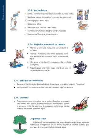 Manual.do.Controlador



                                           3.7.3. Nos banheiros
                                      •    Feche.a.torneira.enquanto.escova.os.dentes.ou.faz.a.barba;.
                                      •    Não.tome.banhos.demorados,.5.minutos.são.suficientes;.
                                      •    Descarga.gasta.muita.água;
                                      •    Não.acione.à.toa;
                                      •    Não.use.o.vaso.sanitário.como.lixeira;
                                      •    Mantenha.a.válvula.de.descarga.sempre.regulada;
                                      •    Vazamentos?.Conserte.o.quanto.antes.




                                              3.7.. No jardim, no quintal, na calçada
                                          •    Não.lave.o.carro.com.mangueira..Use.um.balde.e.
   .                                         um.pano;
                                          •    Não.use.a.mangueira.para.limpar.a.calçada,.e.sim.
                                               uma. vassoura. faz. o. mesmo. efeito. e. economiza.
                                               água;
                                          •    Não.regue.as.plantas.com.mangueira..Use.um.balde.
                                               ou.regador;
                                          •    Regue.logo.ao.amanhecer.ou.ao.entardecer,.para.evi-
                                               tar.perda.por.evaporação.




                        3.7.. Verifique os vazamentos
                        •   Torneira.pingando.desperdiça.muita.água..Sempre.que.necessário,.troque.o.“courinho”;
                        •   Verifique.se.há.vazamentos.no.vaso.sanitário,.chuveiro,.registros.e.outros..




                        3.7.6. Gramado
                        •   Procure.aumentar.o.intervalo.entre.as.podas..Quando.a.grama.está.
                            bem.baixa.a.água.do.solo.evapora.mais.rápido..Utilize.grama.somen-
                            te. em. áreas. onde. ela. realmente. é. necessária,. canteiros. de. plantas.
                            rasteiras.necessitam.de.menos.água.




                                                As plantas certas
                                                   Utilize.espécies.que.necessitem.de.pouca.água.como.as.nativas.regionais.
                                                (adaptadas. ao. regime. de. chuvas. locais). ou. plantas. xerófitas. (cactos). que.
                                                precisam.de.uma.quantidade.mínima.de.água.
 