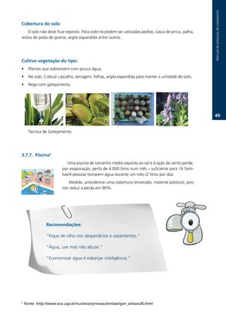 Manual.de.pesquisa.de.vazamento
Cobertura do solo
    O.solo.não.deve.ficar.exposto..Para.cobri-lo.podem.ser.utilizadas.pedras,.casca.de.pinus,.palha,.
restos.de.poda.de.grama,.argila.expandida.entre.outros.




Cultive vegetação do tipo:
•     Plantas.que.sobrevivem.com.pouca.água;.
•     No.solo:.Colocar.cascalho,.serragem,.folhas,.argila.expandida.para.manter.a.umidade.do.solo;
•     Rega.com.gotejamento.




                                                                                                        .
      ...
      Técnica.de.Gotejamento




3.7.7. Piscina
                             Uma.piscina.de.tamanho.médio.exposta.ao.sol.e.à.ação.do.vento.perde,.
                         por.evaporação,.perto.de.4.000.litros.num.mês.–.suficiente.para.16.famí-
                         lias/4.pessoas.tomarem.água.durante.um.mês.(2.litros.por.dia).
                             Medida:.providencie.uma.cobertura.(encerado,.material.plástico),.pois.
                         isto.reduz.a.perda.em.90%.




                Recomendações:

                “Fique.de.olho.nos.desperdícios.e.vazamentos.”

                “Água,.use.mas.não.abuse.”

                “Economizar.água.é.esbanjar.inteligência.”




5
    Fonte: http://www.eca.usp.br/nucleos/njr/voxscientiae/igor_wilson26.html
 