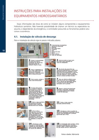 Manual.do.Controlador




                        INSTRUÇÕES.PARA.INSTALAÇÕES.DE.
                        EQUIPAMENTOS.HIDROSSANITÁRIOS

                           Essas. informações. são. dicas. de. como. se. instalam. alguns. componentes. e. equipamentos.
                        hidráulicos. sanitários.. Não. havendo. possibilidade. de. chamar. um. técnico. ou. especialista. no.
                        assunto,.e.dependendo.da.emergência,.o.controlador.possuindo.as.ferramentas.poderá.solu-
                        cionar.a.ocorrência...

                        .1. Instalação de válvula de descarga
                        Para.a.instalação.da.válvula.siga.os.passos.indicados.abaixo:




   2.




                                                                                        Fotos e dados: fabricante
 