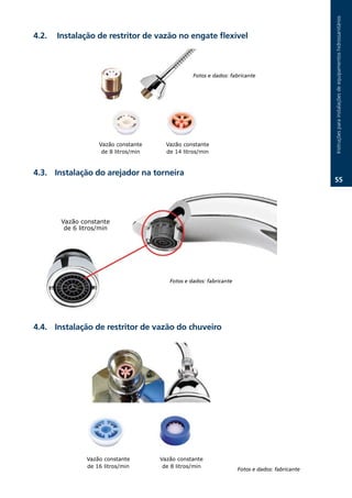 Instruções.para.instalações.de.equipamentos.hidrossanitários
.2.   Instalação de restritor de vazão no engate flexível



                                                   Fotos e dados: fabricante




                    Vazão constante      Vazão constante
                     de 8 litros/min     de 14 litros/min



.3. Instalação do arejador na torneira
                                                                                                  .




        Vazão constante
         de 6 litros/min




                                          Fotos e dados: fabricante




.. Instalação de restritor de vazão do chuveiro




                Vazão constante        Vazão constante
                de 16 litros/min        de 8 litros/min
                                                                      Fotos e dados: fabricante
 