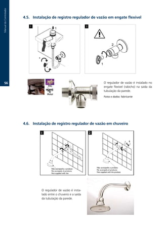 Manual.do.Controlador




                        .. Instalação de registro regulador de vazão em engate flexível




   6.                                                                 O. regulador. de. vazão. é. instalado. no.
                                                                       engate. flexível. (rabicho). na. saída. da.
                                                                       tubulação.da.parede.
                                                                       Fotos e dados: fabricante




                        .6. Instalação de registro regulador de vazão em chuveiro




                                  O. regulador. de. vazão. é. insta-
                                  lado.entre.o.chuveiro.e.a.saída.
                                  da.tubulação.da.parede.
 