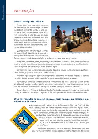 Manual.do.Controlador




                        INTRODUÇÃO


                        Cenário da água no Mundo
                             A.água.doce,.para.o.consumo.humano,.
                        foi. considerada. por. muito. tempo. um. bem.
                        inesgotável..Entretanto,.tornou-se.uma.pre-
                        ocupação.pelo.fato.de.diversos.países.esta-
                        rem. enfrentando. a. falta. de. água. em. suas.
                        nascentes,.mananciais,.rios.e.lagos..Tem.sido.
                        o.tema.central.de.discussões.e.encontros.in-
                        ternacionais.promovidos.por.ambientalistas,.
                        especialistas.do.setor.de.saneamento,.cien-
                        tistas.e.líderes.mundiais.
   .                      Quando.falamos.em.faltar.água,.falamos.
                        de.água.potável..Usamos.mal.a.água,.des-        Fila.por.água.no.Quênia.pode.chegar.a.até.4.dias
                        perdiçamos.abusivamente.e.excessivamente..
                        Gastamos.um.copo.de.água.para.beber.e.gastamos.três.para.lavar.o.copo.usado.
                             A.segurança.alimentar,.geração.de.energia.(hidroelétrica.e.bicombustível),.desenvolvimento.
                        local,.produção.industrial,.saneamento,.abastecimento.de.centros.urbanos.e.conflitos.territo-
                        riais.são.algumas.das.várias.implicações.do.tema.água..
                           Normalmente.vista.como.uma.questão.local,.a.água.será.tratada.como.um.assunto.que.trans-
                        passa.limites.geográficos,.culturais.e.socioeconômicos.
                           A.falta.de.água.se.agrava.e.gera.um.alto.potencial.de.conflito.em.diversas.regiões,.na.opinião.
                        de.Achim.Steiner,.atual.secretário.geral.da.Organização.das.Nações.Unidas.–.ONU.
                            As.mudanças.climáticas.também.pioram.o.fornecimento.de.água..Áreas.que.já.vem.sendo.
                        afetadas.pela.escassez.tendem.a.sofrer.com.secas.mais.frequentes.e.consequentemente.com.a.
                        falta.de.alimentos,.principalmente.em.regiões.onde.há.oscilações.climáticas.extremas.
                           De.acordo.com.o.Programa.Ambiental.das.Nações.Unidas,.dois.terços.do.planeta.enfrentarão.
                        condições.de.tensão.com.relação.à.água.em.2025,.se.os.padrões.de.consumo.atual.continuarem.


                        Uma das medidas de solução para o cenário da água no estado e mu-
                        nicípio de São Paulo
                                            Atenta.a.esta.questão,.a.Companhia.de.Saneamento.Básico.do.Estado.de.São.
                                            Paulo.–.Sabesp,.criou.em.1996.o.Programa.de.Uso.Racional.da.Água.–.PURA..
                                               O. objetivo. é. atuar. na. demanda,. incentivando. o. uso. racional. através. de.
                                                  ações.tecnológicas,.medidas.de.conscientização.e.de.sensibilização,.in-
                                                      centivando.a.mudança.cultural.da.população.quanto.ao.desperdício.
                                                         da.água..O.PURA.visa.enfrentar.a.escassez.de.recursos.hídricos,.
                                                          tendo.como.seu.foco.principal.as.bacias.hidrográficas.com.con-
                                                          dições.críticas.de.disponibilidade.hídrica.no.estado.e.município.
                                                       de.São.Paulo.
                                                      Os.objetivos.do.Programa.de.Uso.Racional.da.Água.(PURA).se.fazem.
                                                cada.vez.mais.prementes.e.destacados.não.apenas.nos.limites.da.Região.
 