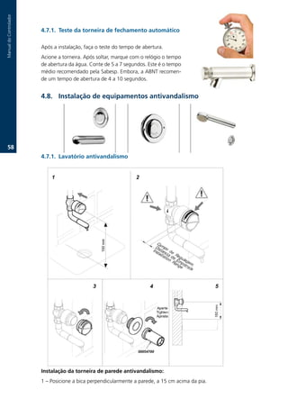 Manual.do.Controlador



                        .7.1. Teste da torneira de fechamento automático

                        Após.a.instalação,.faça.o.teste.do.tempo.de.abertura..
                        Acione.a.torneira..Após.soltar,.marque.com.o.relógio.o.tempo.
                        de.abertura.da.água..Conte.de.5.a.7.segundos..Este.é.o.tempo.
                        médio.recomendado.pela.Sabesp..Embora,.a.ABNT.recomen-
                        de.um.tempo.de.abertura.de.4.a.10.segundos..


                        .. Instalação de equipamentos antivandalismo




   .
                        .7.1. Lavatório antivandalismo




                        Instalação da torneira de parede antivandalismo:
                        1.–.Posicione.a.bica.perpendicularmente.a.parede,.a.15.cm.acima.da.pia.
 