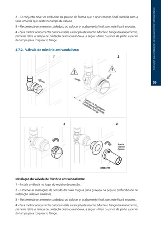 Instruções.para.instalações.de.equipamentos.hidrossanitários
2.–.O.conjunto.deve.ser.embutido.na.parede.de.forma.que.o.revestimento.final.coincida.com.a.
faixa.amarela.que.existe.na.tampa.da.válvula.
3.–.Recomenda-se.arremate.cuidadoso.ao.colocar.o.acabamento.final,.pois.este.ficará.exposto.
4.-.Para.melhor.acabamento.da.bica.instale.a.canopla.deslizante..Monte.o.flange.do.acabamento,.
primeiro.retire.a.tampa.de.proteção.desrosqueando-a,.a.seguir.utilize.os.pinos.da.parte.superior.
da.tampa.para.rosquear.o.flange.


.7.2. Válvula de mictório antivandalismo




                                                                                                             .




Instalação da válvula de mictório antivandalismo:
1.–.Instale.a.válvula.no.lugar.do.registro.de.pressão.
2.–.Observe.as.marcações.de.sentido.do.fluxo.d’água.(seta.gravada.na.peça).e.profundidade.de.
instalação.(adesivo.amarelo).
3.–.Recomenda-se.arremate.cuidadoso.ao.colocar.o.acabamento.final,.pois.este.ficará.exposto.
4.-.Para.melhor.acabamento.da.bica.instale.a.canopla.deslizante..Monte.o.flange.do.acabamento,.
primeiro.retire.a.tampa.de.proteção.desrosqueando-a,.a.seguir.utilize.os.pinos.da.parte.superior.
da.tampa.para.rosquear.o.flange.
 