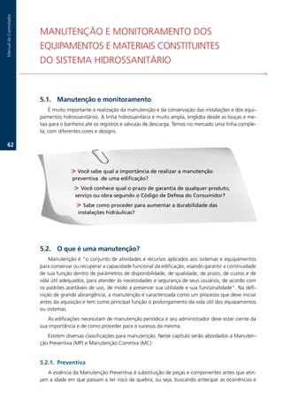 Manual.do.Controlador




                        MANUTENÇÃO.E.MONITORAMENTO.DOS. .                                                           .
                        EQUIPAMENTOS.E.MATERIAIS.CONSTITUINTES.. .                                                  .
                        DO.SISTEMA.HIDROSSANITÁRIO



                        .1. Manutenção e monitoramento
                            É.muito.importante.a.realização.da.manutenção.e.da.conservação.das.instalações.e.dos.equi-
                        pamentos.hidrossanitários..A.linha.hidrossanitária.é.muito.ampla,.engloba.desde.as.louças.e.me-
                        tais.para.o.banheiro.até.os.registros.e.válvulas.de.descarga..Temos.no.mercado.uma.linha.comple-
                        ta,.com.diferentes.cores.e.designs.

   62.



                                       Você sabe qual a importância de realizar a manutenção
                                      preventiva de uma edificação?
                                        Você conhece qual o prazo de garantia de qualquer produto,
                                       serviço ou obra segundo o Código de Defesa do Consumidor?
                                         Sabe como proceder para aumentar a durabilidade das
                                         instalações hidráulicas?




                        .2. O que é uma manutenção?
                            Manutenção.é.“o.conjunto.de.atividades.e.recursos.aplicados.aos.sistemas.e.equipamentos.
                        para.conservar.ou.recuperar.a.capacidade.funcional.da.edificação,.visando.garantir.a.continuidade.
                        de.sua.função.dentro.de.parâmetros.de.disponibilidade,.de.qualidade,.de.prazo,.de.custos.e.de.
                        vida.útil.adequados,.para.atender.às.necessidades.e.segurança.de.seus.usuários,.de.acordo.com.
                        os.padrões.aceitáveis.de.uso,.de.modo.a.preservar.sua.utilidade.e.sua.funcionalidade”..Na.defi-
                        nição.de.grande.abrangência,.a.manutenção.é.caracterizada.como.um.processo.que.deve.iniciar.
                        antes.da.aquisição.e.tem.como.principal.função.o.prolongamento.da.vida.útil.dos.equipamentos.
                        ou.sistemas.
                           As.edificações.necessitam.de.manutenção.periódica.e.seu.administrador.deve.estar.ciente.da.
                        sua.importância.e.de.como.proceder.para.o.sucesso.da.mesma..
                           Existem.diversas.classificações.para.manutenção..Neste.capítulo.serão.abordados.a.Manuten-
                        ção.Preventiva.(MP).e.Manutenção.Corretiva.(MC):


                        .2.1. Preventiva
                           A.essência.da.Manutenção.Preventiva.à.substituição.de.peças.e.componentes.antes.que.atin-
                        jam.a.idade.em.que.passam.a.ter.risco.de.quebra,.ou.seja,.buscando.antecipar.as.ocorrências.e.
 