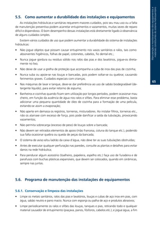 Manutenção.e.monitoramento.dos.equipamentos.e.
                                                                                                           materiais.constituintes.do.sistema.hidrossanitário
.. Como aumentar a durabilidade das instalações e equipamentos
    As.instalações.hidráulicas.e.sanitárias.requerem.maiores.cuidados,.pois.seu.mau.uso.ou.a.falta.
de.manutenção.preventiva.podem.acarretar.entupimentos.e.vazamentos,.muitas.vezes.de.reparo.
difícil.e.dispendioso..O.bom.desempenho.dessas.instalações.está.diretamente.ligado.à.observância.
de.alguns.cuidados.simples.
    Existem.vários.cuidados.de.uso.que.podem.aumentar.a.durabilidade.do.sistema.de.instalações.
hidráulicas:
•   Não.jogue.objetos.que.possam.causar.entupimento.nos.vasos.sanitários.e.ralos,.tais.como:.
    absorventes.higiênicos,.folhas.de.papel,.cotonetes,.cabelos,.fio.dental.etc.;.
•   Nunca.jogue.gordura.ou.resíduo.sólido.nos.ralos.das.pias.e.dos.lavatórios,.jogue-os.direta-
    mente.no.lixo;
•   Não.deixe.de.usar.a.grelha.de.proteção.que.acompanha.a.cuba.de.inox.das.pias.de.cozinha;.
•   Nunca.suba.ou.apoie-se.nas.louças.e.bancadas,.pois.podem.soltar-se.ou.quebrar,.causando.
    ferimentos.graves..Cuidados.especiais.com.crianças;
                                                                                                                   6.
•   Nas.máquinas.de.lavar.e.tanque,.deve-se.dar.preferência.ao.uso.de.sabão.biodegradável.(de-
    tergente.líquido),.para.evitar.retorno.de.espuma;
•   Banheiros.e.cozinhas.quando.ficam.sem.utilização.por.longos.períodos,.podem.ocasionar.mau.
    cheiro,.em.função.da.ausência.de.água.nos.ralos.e.sifões..Para.eliminar.esse.problema,.basta.
    adicionar. uma. pequena. quantidade. de. óleo. de. cozinha. para. a. formação. de. uma. película,.
    evitando-se.assim.a.evaporação;.
•   Não.aperte.em.demasia.os.registros,.torneiras,.misturadores..Ao.instalar.filtros,.torneiras.etc.,.
    não.os.atarraxe.com.excesso.de.força,.pois.pode.danificar.a.saída.da.tubulação,.provocando.
    vazamentos;
•   Não.permita.sobrecarga.(excesso.de.peso).de.louças.sobre.a.bancada;.
•   Não.devem.ser.retirados.elementos.de.apoio.(mão.francesa,.coluna.do.tanque.etc.),.podendo.
    sua.falta.ocasionar.quebra.ou.queda.de.peças.da.bancada;.
•   O.sistema.de.aviso.e/ou.ladrão.da.caixa.d’água,.não.deve.ter.as.suas.tubulações.obstruídas;.
•   Antes.de.executar.qualquer.perfuração.nas.paredes,.consulte.as.plantas.e.detalhes.para.evitar.
    danos.na.rede.hidráulica;
•   Para.pendurar.algum.acessório.(toalheiro,.papeleira,.espelho.etc.).faça.uso.de.furadeira.e.de.
    parafusos.com.buchas.plásticas.expansíveis,.que.devem.ser.colocados,.quando.em.cerâmicas,.
    sempre.nas.juntas.




.6. Programa de manutenção das instalações de equipamentos

.6.1. Conservação e limpeza das instalações
•   Limpe.os.metais.sanitários,.ralos.das.pias.e.lavatórios,.louças.e.cubas.de.aço.inox.em.pias,.com.
    água,.sabão.neutro.e.pano.macio..Nunca.com.esponja.ou.palha.de.aço.e.produtos.abrasivos;.
•   Limpe.periodicamente.os.ralos.e.sifões.das.louças,.tanques.e.pias,.retirando.todo.e.qualquer.
    material.causador.de.entupimento.(piaçava,.panos,.fósforos,.cabelos.etc.);.e.jogue.água,.a.fim.
 