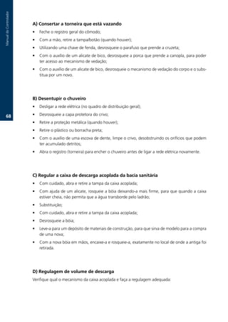 Manual.do.Controlador



                        A) Consertar a torneira que está vazando
                        •   Feche.o.registro.geral.do.cômodo;
                        •   Com.a.mão,.retire.a.tampa/botão.(quando.houver);.
                        •   Utilizando.uma.chave.de.fenda,.desrosqueie.o.parafuso.que.prende.a.cruzeta;
                        •   Com.o.auxílio.de.um.alicate.de.bico,.desrosqueie.a.porca.que.prende.a.canopla,.para.poder.
                            ter.acesso.ao.mecanismo.de.vedação;
                        •   Com.o.auxílio.de.um.alicate.de.bico,.desrosqueie.o.mecanismo.de.vedação.do.corpo.e.o.subs-
                            titua.por.um.novo..




                        B) Desentupir o chuveiro
                        •   Desligar.a.rede.elétrica.(no.quadro.de.distribuição.geral);

   6.                  •   Desrosqueie.a.capa.protetora.do.crivo;
                        •   Retire.a.proteção.metálica.(quando.houver);.
                        •   Retire.o.plástico.ou.borracha.preta;.
                        •   Com.o.auxílio.de.uma.escova.de.dente,.limpe.o.crivo,.desobstruindo.os.orifícios.que.podem.
                            ter.acumulado.detritos;.
                        •   Abra.o.registro.(torneira).para.encher.o.chuveiro.antes.de.ligar.a.rede.elétrica.novamente..




                        C) Regular a caixa de descarga acoplada da bacia sanitária
                        •   Com.cuidado,.abra.e.retire.a.tampa.da.caixa.acoplada;.
                        •   Com.ajuda.de.um.alicate,.rosqueie.a.bóia.deixando-a.mais.firme,.para.que.quando.a.caixa.
                            estiver.cheia,.não.permita.que.a.água.transborde.pelo.ladrão;.
                        •   Substituição;.
                        •   Com.cuidado,.abra.e.retire.a.tampa.da.caixa.acoplada;
                        •   Desrosqueie.a.bóia;
                        •   Leve-a.para.um.depósito.de.materiais.de.construção,.para.que.sirva.de.modelo.para.a.compra.
                            de.uma.nova;.
                        •   Com.a.nova.bóia.em.mãos,.encaixe-a.e.rosqueie-a,.exatamente.no.local.de.onde.a.antiga.foi.
                            retirada..




                        D) Regulagem de volume de descarga
                        Verifique.qual.o.mecanismo.da.caixa.acoplada.e.faça.a.regulagem.adequada:
 