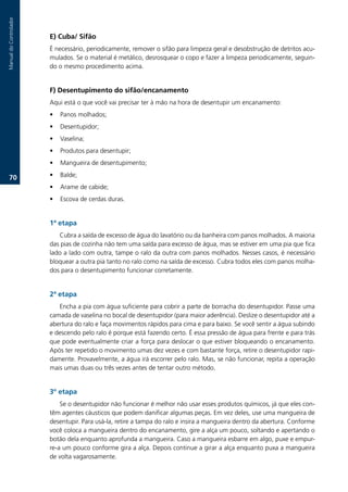 Manual.do.Controlador



                        E) Cuba/ Sifão
                        É.necessário,.periodicamente,.remover.o.sifão.para.limpeza.geral.e.desobstrução.de.detritos.acu-
                        mulados..Se.o.material.é.metálico,.desrosquear.o.copo.e.fazer.a.limpeza.periodicamente,.seguin-
                        do.o.mesmo.procedimento.acima.


                        F) Desentupimento do sifão/encanamento
                        Aqui.está.o.que.você.vai.precisar.ter.à.mão.na.hora.de.desentupir.um.encanamento:
                        •   Panos.molhados;
                        •   Desentupidor;
                        •   Vaselina;
                        •   Produtos.para.desentupir;
                        •   Mangueira.de.desentupimento;

   70.                  •   Balde;
                        •   Arame.de.cabide;
                        •   Escova.de.cerdas.duras.


                        1ª etapa
                           Cubra.a.saída.de.excesso.de.água.do.lavatório.ou.da.banheira.com.panos.molhados..A.maioria.
                        das.pias.de.cozinha.não.tem.uma.saída.para.excesso.de.água,.mas.se.estiver.em.uma.pia.que.fica.
                        lado.a.lado.com.outra,.tampe.o.ralo.da.outra.com.panos.molhados..Nesses.casos,.é.necessário.
                        bloquear.a.outra.pia.tanto.no.ralo.como.na.saída.de.excesso..Cubra.todos.eles.com.panos.molha-
                        dos.para.o.desentupimento.funcionar.corretamente.


                        2ª etapa
                           Encha.a.pia.com.água.suficiente.para.cobrir.a.parte.de.borracha.do.desentupidor..Passe.uma.
                        camada.de.vaselina.no.bocal.de.desentupidor.(para.maior.aderência)..Deslize.o.desentupidor.até.a.
                        abertura.do.ralo.e.faça.movimentos.rápidos.para.cima.e.para.baixo..Se.você.sentir.a.água.subindo.
                        e.descendo.pelo.ralo.é.porque.está.fazendo.certo..É.essa.pressão.de.água.para.frente.e.para.trás.
                        que.pode.eventualmente.criar.a.força.para.deslocar.o.que.estiver.bloqueando.o.encanamento..
                        Após.ter.repetido.o.movimento.umas.dez.vezes.e.com.bastante.força,.retire.o.desentupidor.rapi-
                        damente..Provavelmente,.a.água.irá.escorrer.pelo.ralo..Mas,.se.não.funcionar,.repita.a.operação.
                        mais.umas.duas.ou.três.vezes.antes.de.tentar.outro.método..


                        3º etapa
                            Se.o.desentupidor.não.funcionar.é.melhor.não.usar.esses.produtos.químicos,.já.que.eles.con-
                        têm.agentes.cáusticos.que.podem.danificar.algumas.peças..Em.vez.deles,.use.uma.mangueira.de.
                        desentupir..Para.usá-la,.retire.a.tampa.do.ralo.e.insira.a.mangueira.dentro.da.abertura..Conforme.
                        você.coloca.a.mangueira.dentro.do.encanamento,.gire.a.alça.um.pouco,.soltando.e.apertando.o.
                        botão.dela.enquanto.aprofunda.a.mangueira..Caso.a.mangueira.esbarre.em.algo,.puxe.e.empur-
                        re-a.um.pouco.conforme.gira.a.alça..Depois.continue.a.girar.a.alça.enquanto.puxa.a.mangueira.
                        de.volta.vagarosamente.
 