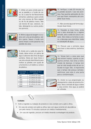 Manual.do.Controlador




                                7..Utilize.um.pano.úmido.para.la-                    10..Verifique,.a.cada.30.minutos,.se.
                                var. as. paredes. e. o. fundo. da. cai-              as.paredes.secaram..Caso.isto.acon-
                                xa..Se.a.caixa.for.de.fibrocimento.                  teça,.faça.quantas.aplicações.da.mis-
                                (amianto),.substitua.o.pano.úmido.                   tura.que.forem.necessárias.até.com-
                                por. uma. escova. de. fibra. vegetal.                pletar.duas.horas;
                                ou. de. fio. de. plástico. macio.. Não.
                                use. escova. de. aço,. vassoura,. sa-                11..Não.use.esta.água.de.forma.algu-
                                bão,.detergente.ou.outros.produ-                     ma.por.duas.horas;
                                tos.químicos;
                                                                                     12.. Passadas. as. duas. horas,. ainda.
                                                                                     com. a. bóia. amarrada. ou. o. registro.
                                8..Retire.a.água.da.lavagem.e.a.su-                  fechado,.abra.a.saída.da.caixa.e.a.es-
                                jeira.com.uma.pá.de.plástico,.bal-                   vazie..Abra.todas.as.torneiras.e.acio-
                                de. e. panos.. Seque. o. fundo. com.                 ne. a. descarga. para. desinfetar. todas.
                                panos.limpos.e.evite.passá-los.nas.                  as.tubulações.de.água;
                                paredes.da.caixa;
   7.                                                                               13.. Procure. usar. a. primeira. água.
                                                                                     para.lavar.a.área.externa,.banheiros.
                                9..Ainda.com.a.saída.da.caixa.fe-                    e.pisos;
                                chada,.deixe.entrar.um.palmo.de.
                                água.e.adicione.dois.litros.de.água.                 14.. Tampe. bem. a. caixa. para. que.
                                sanitária.. Deixe. por. duas. horas. e.              não.entrem.insetos,.sujeiras.ou.pe-
                                use.esta.solução.desinfetante.para.                  quenos. animais.. Isso. evita. a. trans-
                                molhar. as. paredes. com. ajuda. de.                 missão. de. doenças.. A. tampa. tem.
                                uma.brocha.e.um.balde.ou.caneca.                     que.ter.sido.lavada.antes.de.ser.co-
                                de.plástico;                                         locada.no.lugar..Obs.:.é.importante.
                                                                                     que. a. tampa. não. possua. rachadu-
                                 Capacidade.    Quantidade.de.água.                  ras/trincas,. pois. esta. é. uma. porta.
                                  de.caixa           sanitária
                                                                                     para.a.contaminação;
                                 500           10.colheres.de.sopa
                                 750           15.colheres.de.sopa
                                 1000          20.colheres.de.sopa                   15.. Anote. na. sua. programação. ou.
                                 1500          30.colheres.de.sopa                   planejamento.a.data.da.próxima.lim-
                                 2000          40.colheres.de.sopa                   peza..Abra.a.entrada.de.água.e.deixe.
                                 5000          2.litros                              a. caixa. encher.. Esta. água. já. poderá.
                                                                                     ser.utilizada..




                            Cuidado:
                        •       Evite.a.ingestão.ou.inalação.do.produto.e.o.seu.contato.com.a.pele.e.olhos;
                        •       Em.caso.de.contato.com.pele.ou.olhos,.lave.com.água.corrente.em.abundância.
                                 por.pelo.menos.15.minutos.e.procure.um.médico.imediatamente;
                            •     Em.caso.de.ingestão,.procure.um.médico.levando.a.embalagem.do.produto..




                                                                                     Fotos, figuras e fonte: Sabesp e CDL
 
