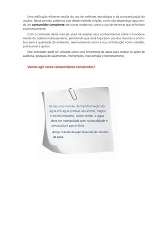 Uma. edificação. eficiente. resulta. do. uso. de. melhores. tecnologias. e. da. conscientização. do.
usuário..Nesse.sentido,.podemos.citar.desde.medidas.simples,.como.não.desperdiçar.água.sen-
do.um consumidor consciente até.outras.modernas,.como.o.uso.de.torneiras.que.se.fecham.
automaticamente.
   Com.o.conteúdo.deste.manual,.você.irá.ampliar.seus.conhecimentos.sobre.o.funciona-
mento.do.sistema.hidrossanitário,.permitindo.que.você.faça.bom.uso.dos.mesmos.e.contri-
bua.para.a.qualidade.do.ambiente,.desenvolvendo.assim.a.sua.contribuição.como.cidadão,.
profissional.e.gestor.
   Este.orientador.pode.ser.utilizado.como.uma.ferramenta.de.apoio.para.realizar.as.ações.de.
auditoria,.pesquisa.de.vazamentos,.intervenções,.manutenção.e.monitoramento.


   Vamos agir como consumidores conscientes?
   .




                     Os.recursos.natuais.de.transformação.da.
                     água.em.água.potável.são.lentos,.frágeis.
                      e.muito.limitados..Assim.sendo,.a.água.
                       deve.ser.manipulada.com.racionalidade.e.
                       precaução.e.parcimônia.
                        Artigo 3 da Declaração Universal dos direitos
                         da água.
 