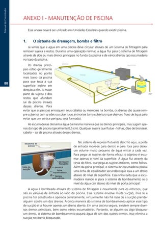 Manual.do.Controlador




                        ANEXO.I.-.MANUTENÇÃO.DE.PISCINA

                             Esse.anexo.deverá.ser.utilizado.nas.Unidades.Escolares.quando.existir.piscina...


                        1.       O sistema de drenagem, bomba e filtro
                            Já.vimos.que.a.água.em.uma.piscina.deve.circular.através.de.um.sistema.de.filtragem.para.
                        remover.sujeira.e.restos..Durante.uma.operação.normal,.a.água.flui.para.o.sistema.de.filtragem.
                        através.de.dois.ou.mais.drenos.principais.no.fundo.da.piscina.e.de.vários.drenos.tipo.escumadeira.
                        no.topo.da.piscina.
                             Os. drenos. princi-
                        pais.estão.geralmente.
                        localizados. no. ponto.
                        mais. baixo. da. piscina.
                        para. que. toda. a. sua.
   0.
                        superfície. incline. em.
                        direção.a.eles..A.maior.
                        parte. da. sujeira. e. dos.
                        restos. que. afundam.
                        sai. da. piscina. através.
                        desses. drenos.. Para.
                        evitar.que.as.pessoas.enrosquem.seus.cabelos.ou.membros.na.bomba,.os.drenos.são.quase.sem-
                        pre.cobertos.com.grades.ou.coberturas.antivortex.(uma.cobertura.que.desvia.o.fluxo.de.água.para.
                        evitar.que.um.vórtice.perigoso.seja.formado).
                           As.escumadeiras.drenam.a.água.da.mesma.maneira.que.os.drenos.principais,.mas.sugam.ape-
                        nas.do.topo.da.piscina.(geralmente.0,5.cm)..Qualquer.sujeira.que.flutue.-.folhas,.óleo.de.bronzear,.
                        cabelo.–.sai.da.piscina.através.desses.drenos.


                                                                       No.sistema.de.represa.flutuante.descrito.aqui,.a.porta.
                                                                   de.entrada.move-se.para.dentro.e.para.fora.para.deixar.
                                                                   um. volume. muito. pequeno. de. água. entrar. a. cada. vez..
                                                                   Para.pegar.as.sujeiras.de.forma.eficaz,.o.objetivo.é.escu-
                                                                   mar. apenas. o. nível. da. superfície.. A. água. flui. através. da.
                                                                   cesta.do.filtro,.que.pega.as.sujeiras.maiores,.como.folhas..
                                                                   Além.da.porta.principal,.o.sistema.de.escumadeira.possui.
                                                                   uma.linha.de.equalizador.secundário.que.leva.a.um.dreno.
                                                                   abaixo.do.nível.da.superfície..Essa.linha.evita.que.a.escu-
                                                                   madeira.mande.ar.para.o.sistema.de.bombeamento.se.o.
                                                                   nível.da.água.cair.abaixo.do.nível.da.porta.principal.
                            A.água.é.bombeada.através.do.sistema.de.filtragem.e.novamente.para.os.retornos,.que.
                        são. as. válvulas. de. entrada. ao. lado. da. piscina.. Esse. sistema. envolve. muita. sucção,. mas. se. a.
                        piscina.for.construída.e.operada.corretamente,.virtualmente.não.há.risco.de.a.sucção.prender.
                        alguém.contra.um.dos.drenos..A.única.maneira.do.sistema.de.bombeamento.aplicar.esse.tipo.
                        de.sucção.é.se.houver.apenas.um.dreno.aberto..Em.uma.piscina.segura,.existem.sempre.diver-
                        sos.drenos.principais,.bem.como.várias.escumadeiras..Portanto,.se.alguém.ou.algo.bloquear.
                        um.dreno,.o.sistema.de.bombeamento.puxará.água.de.um.dos.outros.drenos..Isso.elimina.a.
                        sucção.no.dreno.bloqueado.
 
