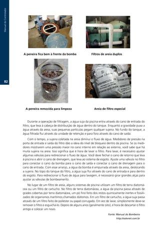 Manual.do.Controlador




                        A peneira fica bem à frente da bomba                    .Filtros de areia duplos




   2.




                          A peneira removida para limpeza. .              .       .Areia de filtro especial



                             Durante.a.operação.de.filtragem,.a.água.suja.da.piscina.entra.através.do.cano.de.entrada.do.
                        filtro,.que.leva.à.cabeça.de.distribuição.de.água.dentro.do.tanque..Enquanto.a.gravidade.puxa.a.
                        água.através.da.areia,.suas.pequenas.partículas.pegam.qualquer.sujeira..No.fundo.do.tanque,.a.
                        água.filtrada.flui.através.da.unidade.de.retenção.e.para.fora.através.do.cano.de.saída.
                            Com.o.tempo,.a.sujeira.coletada.na.areia.diminui.o.fluxo.de.água..Medidores.de.pressão.na.
                        porta.de.entrada.e.saída.do.filtro.dão.a.ideia.do.nível.de.bloqueio.dentro.da.piscina..Se.os.medi-
                        dores.mostrarem.uma.pressão.maior.no.cano.interno.em.relação.ao.externo,.você.sabe.que.há.
                        muita.sujeira.na.areia..Isso.significa.que.é.hora.de.lavar.o.filtro..Para.lavar,.é.necessário.ajustar.
                        algumas.válvulas.para.redirecionar.o.fluxo.de.água..Você.deve.fechar.o.cano.de.retorno.que.leva.
                        à.piscina.e.abrir.o.cano.de.drenagem,.que.leva.ao.sistema.de.esgoto..Ajuste.uma.válvula.no.filtro.
                        para.conectar.o.cano.da.bomba.para.o.cano.de.saída.e.conectar.o.cano.de.drenagem.para.o.
                        cano.de.entrada..Com.esse.arranjo,.a.água.da.bomba.é.empurrada.através.da.areia,.deslocando.
                        a.sujeira..No.topo.do.tanque.do.filtro,.a.água.suja.flui.através.do.cano.de.entrada.e.para.dentro.
                        do.esgoto..Para.redirecionar.o.fluxo.de.água.para.lavagem,.é.necessário.girar.grandes.alças.para.
                        ajustar.as.válvulas.de.bombeamento.
                            No.lugar.de.um.filtro.de.areia,.alguns.sistemas.de.piscina.utilizam.um.filtro.de.terra.diatomá-
                        cea.ou.um.filtro.de.cartucho..No.filtro.de.terra.diatomácea,.a.água.da.piscina.passa.através.de.
                        grades.cobertas.por.terra.diatomácea,.um.pó.fino.feito.dos.restos.quimicamente.inertes.e.fossili-
                        zados.de.organismos.marítimos.chamados.diátomos..Em.um.filtro.de.cartucho,.a.água.suja.passa.
                        através.de.um.filtro.feito.de.poliéster.ou.papel.corrugado..Em.vez.de.lavar,.simplesmente.deve-se.
                        remover.o.filtro.e.esguichá-lo..Depois.de.alguns.anos.(geralmente.oito),.é.hora.de.descartar.o.filtro.
                        antigo.e.colocar.um.novo.
                                                                                              Fonte: Manual do Bombeiro
                                                                                                     http://valenet.com.br
 