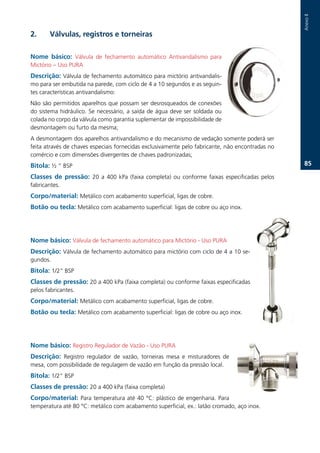Anexo.II
2.      Válvulas, registros e torneiras

Nome básico: Válvula. de. fechamento. automático. Antivandalismo. para.
Mictório.–.Uso.PURA.
Descrição: Válvula.de.fechamento.automático.para.mictório.antivandalis-
mo.para.ser.embutida.na.parede,.com.ciclo.de.4.a.10.segundos.e.as.seguin-
tes.características.antivandalismo:.
Não.são.permitidos.aparelhos.que.possam.ser.desrosqueados.de.conexões.
do.sistema.hidráulico..Se.necessário,.a.saída.de.água.deve.ser.soldada.ou.
colada.no.corpo.da.válvula.como.garantia.suplementar.de.impossibilidade.de.
desmontagem.ou.furto.da.mesma;.
A.desmontagem.dos.aparelhos.antivandalismo.e.do.mecanismo.de.vedação.somente.poderá.ser.
feita.através.de.chaves.especiais.fornecidas.exclusivamente.pelo.fabricante,.não.encontradas.no.
comércio.e.com.dimensões.divergentes.de.chaves.padronizadas;.
Bitola: ½.“.BSP.                                                                                       .

Classes de pressão: 20. a. 400. kPa. (faixa. completa). ou. conforme. faixas. especificadas. pelos.
fabricantes..
Corpo/material: Metálico.com.acabamento.superficial,.ligas.de.cobre..
Botão ou tecla:.Metálico.com.acabamento.superficial:.ligas.de.cobre.ou.aço.inox..




Nome básico: Válvula.de.fechamento.automático.para.Mictório.-.Uso.PURA.
Descrição: Válvula.de.fechamento.automático.para.mictório.com.ciclo.de.4.a.10.se-
gundos..
Bitola: 1/2“.BSP.
Classes de pressão:.20.a.400.kPa.(faixa.completa).ou.conforme.faixas.especificadas.
pelos.fabricantes..
Corpo/material: Metálico.com.acabamento.superficial,.ligas.de.cobre.
Botão ou tecla: Metálico.com.acabamento.superficial:.ligas.de.cobre.ou.aço.inox..




Nome básico: Registro.Regulador.de.Vazão.-.Uso.PURA.
Descrição: Registro. regulador. de. vazão,. torneiras. mesa. e. misturadores. de.
mesa,.com.possibilidade.de.regulagem.de.vazão.em.função.da.pressão.local..
Bitola:.1/2”.BSP.
Classes de pressão: 20.a.400.kPa.(faixa.completa).
Corpo/material: Para. temperatura. até. 40. °C:. plástico. de. engenharia.. Para.
temperatura.até.80.°C:.metálico.com.acabamento.superficial,.ex.:.latão.cromado,.aço.inox..
.
 